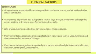 2) NITROGEN
• Nitrogen source are required for most organelle to synthesize protein, nucleic acid and other
cellular compounds.
• Nitrogen may be provided as a bulk protein, such as Soya meal; as predigested polypeptides,
such as peptone or tryptone, or as Ammonia or nitrate salts.
• Salts of Urea, Ammonia and nitrate can be used as as nitrogen source.
• When fermentation organisms are non proteolytic in nature pure form of Urea, Ammonia and
nitrates are used as a source of Nitrogen.
• When fermentation organisms are proteolytic in nature, animal and plant raw material is used,
like casein, cereal grains, peptones etc.
CHEMICAL FACTORS
 
