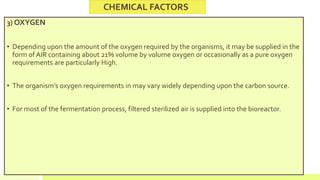 3) OXYGEN
• Depending upon the amount of the oxygen required by the organisms, it may be supplied in the
form of AIR containing about 21% volume by volume oxygen or occasionally as a pure oxygen
requirements are particularly High.
• The organism’s oxygen requirements in may vary widely depending upon the carbon source.
• For most of the fermentation process, filtered sterilized air is supplied into the bioreactor.
CHEMICAL FACTORS
 