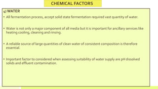 4) WATER
• All fermentation process, accept solid state fermentation required vast quantity of water.
• Water is not only a major component of all media but it is important for ancillary services like
heating cooling, cleaning and rinsing.
• A reliable source of large quantities of clean water of consistent composition is therefore
essential.
• Important factor to considered when assessing suitability of water supply are pH dissolved
solids and effluent contamination.
CHEMICAL FACTORS
 