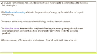 However, Fermentation has come to have different meanings to Biochemists and to Industrial
Microbiologists.
Its Biochemical meaning relates to the generation of energy by the catabolism of organic
compounds,
Where as Its meaning in Industrial Microbiology tends to be much broader.
In Microbial sense, Fermentation may be defined as process of growing of a culture of
microorganism in a nutrient medium and thereby converting feed into a desired
product.
Some examples of fermentation products are : Ethanol, lactic acid, beer, wine etc.
 