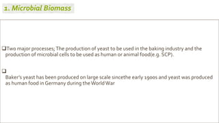 Two major processes;The production of yeast to be used in the baking industry and the
production of microbial cells to be used as human or animal food(e.g. SCP).

Baker’s yeast has been produced on large scale sincethe early 1900s and yeast was produced
as human food in Germany during theWorldWar
1. Microbial Biomass
 