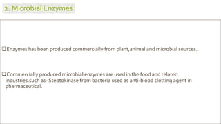 Enzymes has been produced commercially from plant,animal and microbial sources.
Commercially produced microbial enzymes are used in the food and related
industries.such as- Steptokinase from bacteria used as anti-blood clotting agent in
pharmaceutical.
2. Microbial Enzymes
 