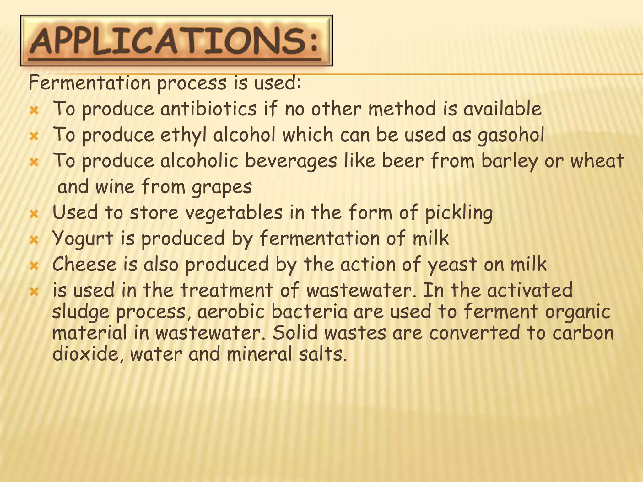 Fermentation process is used:
 To produce antibiotics if no other method is available
 To produce ethyl alcohol which can be used as gasohol
 To produce alcoholic beverages like beer from barley or wheat
   and wine from grapes
 Used to store vegetables in the form of pickling
 Yogurt is produced by fermentation of milk
 Cheese is also produced by the action of yeast on milk
 is used in the treatment of wastewater. In the activated
  sludge process, aerobic bacteria are used to ferment organic
  material in wastewater. Solid wastes are converted to carbon
  dioxide, water and mineral salts.
 