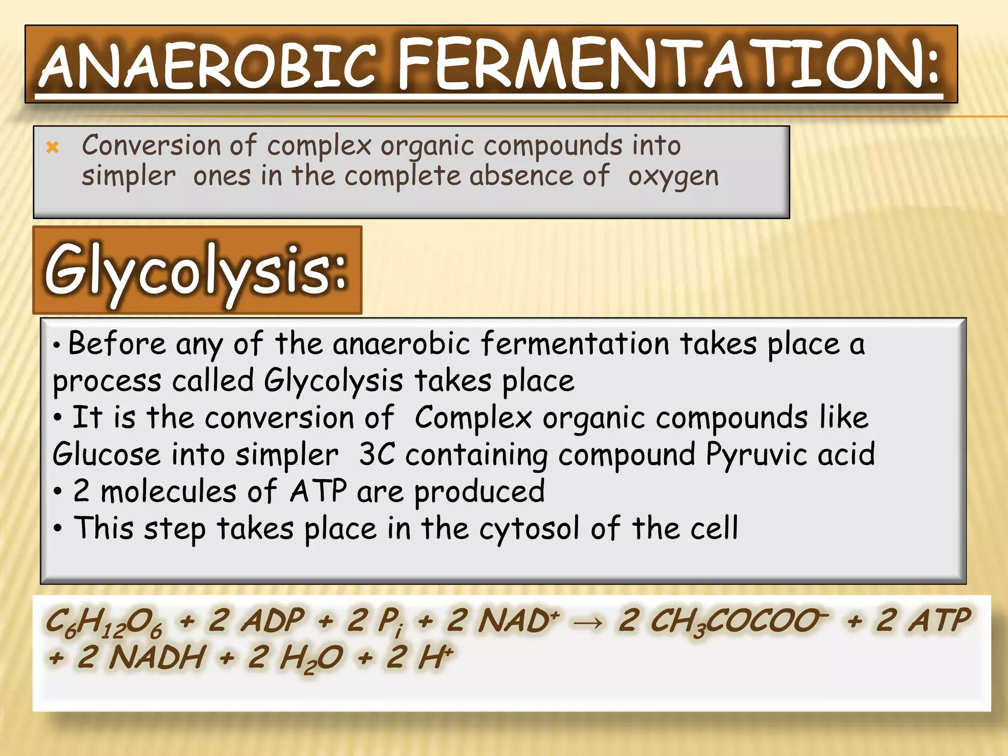    Conversion of complex organic compounds into
    simpler ones in the complete absence of oxygen


Glycolysis:
• Before  any of the anaerobic fermentation takes place a
process called Glycolysis takes place
• It is the conversion of Complex organic compounds like
Glucose into simpler 3C containing compound Pyruvic acid
• 2 molecules of ATP are produced
• This step takes place in the cytosol of the cell


C6H12O6 + 2 ADP + 2 Pi + 2 NAD+ → 2 CH3COCOO− + 2 ATP
+ 2 NADH + 2 H2O + 2 H+
 