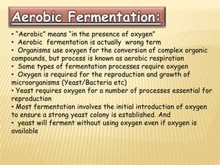 Aerobic Fermentation:
• “Aerobic” means “in the presence of oxygen”
• Aerobic fermentation is actually wrong term
• Organisms use oxygen for the conversion of complex organic
compounds, but process is known as aerobic respiration
• Some types of fermentation processes require oxygen
• Oxygen is required for the reproduction and growth of
microorganisms (Yeast/Bacteria etc)
• Yeast requires oxygen for a number of processes essential for
reproduction
• Most fermentation involves the initial introduction of oxygen
to ensure a strong yeast colony is established. And
• yeast will ferment without using oxygen even if oxygen is
available
 