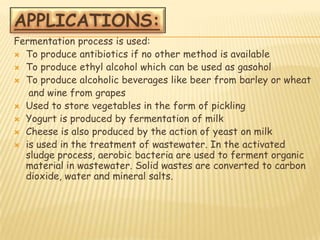 Fermentation process is used:
 To produce antibiotics if no other method is available
 To produce ethyl alcohol which can be used as gasohol
 To produce alcoholic beverages like beer from barley or wheat
   and wine from grapes
 Used to store vegetables in the form of pickling
 Yogurt is produced by fermentation of milk
 Cheese is also produced by the action of yeast on milk
 is used in the treatment of wastewater. In the activated
  sludge process, aerobic bacteria are used to ferment organic
  material in wastewater. Solid wastes are converted to carbon
  dioxide, water and mineral salts.
 
