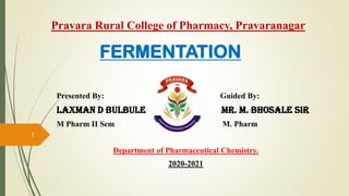 FERMENTATION
Presented By: Guided By:
Laxman D Bulbule Mr. M. Bhosale Sir
M Pharm II Sem M. Pharm
Department of Pharmaceutical Chemistry.
2020-2021
1
Pravara Rural College of Pharmacy, Pravaranagar
 
