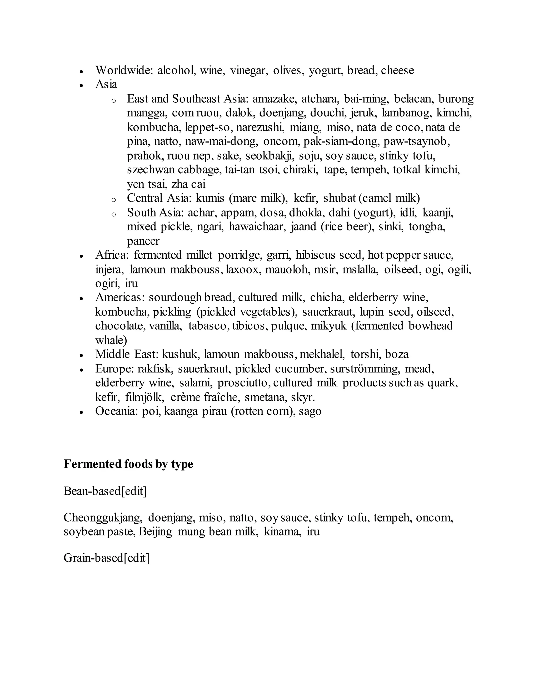  Worldwide: alcohol, wine, vinegar, olives, yogurt, bread, cheese
 Asia
o East and Southeast Asia: amazake, atchara, bai-ming, belacan, burong
mangga, com ruou, dalok, doenjang, douchi, jeruk, lambanog, kimchi,
kombucha, leppet-so, narezushi, miang, miso, nata de coco,nata de
pina, natto, naw-mai-dong, oncom, pak-siam-dong, paw-tsaynob,
prahok, ruou nep, sake, seokbakji, soju, soy sauce, stinky tofu,
szechwan cabbage, tai-tan tsoi, chiraki, tape, tempeh, totkal kimchi,
yen tsai, zha cai
o Central Asia: kumis (mare milk), kefir, shubat (camel milk)
o South Asia: achar, appam, dosa, dhokla, dahi (yogurt), idli, kaanji,
mixed pickle, ngari, hawaichaar, jaand (rice beer), sinki, tongba,
paneer
 Africa: fermented millet porridge, garri, hibiscus seed, hot pepper sauce,
injera, lamoun makbouss, laxoox, mauoloh, msir, mslalla, oilseed, ogi, ogili,
ogiri, iru
 Americas: sourdough bread, cultured milk, chicha, elderberry wine,
kombucha, pickling (pickled vegetables), sauerkraut, lupin seed, oilseed,
chocolate, vanilla, tabasco, tibicos, pulque, mikyuk (fermented bowhead
whale)
 Middle East: kushuk, lamoun makbouss, mekhalel, torshi, boza
 Europe: rakfisk, sauerkraut, pickled cucumber, surströmming, mead,
elderberry wine, salami, prosciutto, cultured milk products suchas quark,
kefir, filmjölk, crème fraîche, smetana, skyr.
 Oceania: poi, kaanga pirau (rotten corn), sago
Fermented foods by type
Bean-based[edit]
Cheonggukjang, doenjang, miso, natto, soysauce, stinky tofu, tempeh, oncom,
soybean paste, Beijing mung bean milk, kinama, iru
Grain-based[edit]
 