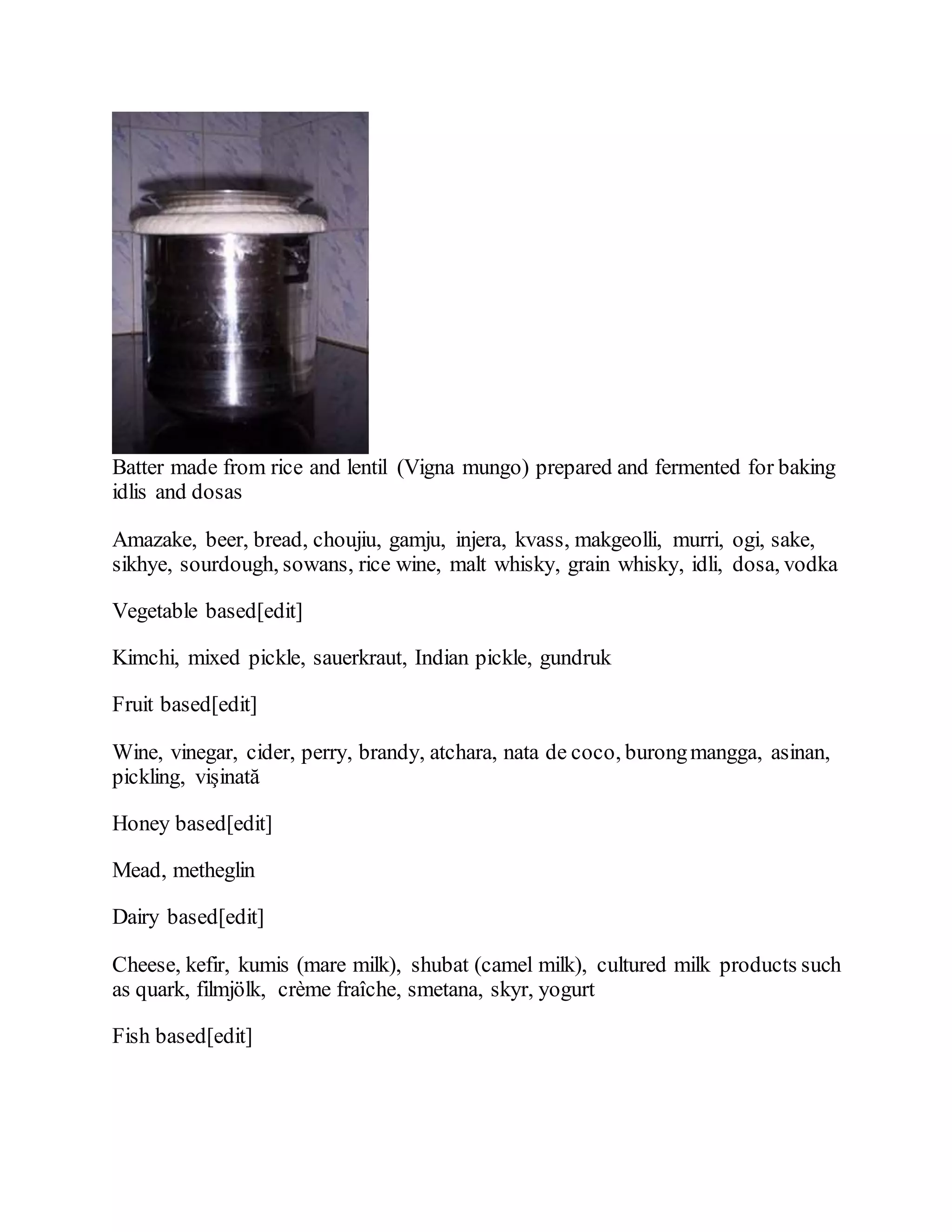 Batter made from rice and lentil (Vigna mungo) prepared and fermented for baking
idlis and dosas
Amazake, beer, bread, choujiu, gamju, injera, kvass, makgeolli, murri, ogi, sake,
sikhye, sourdough, sowans, rice wine, malt whisky, grain whisky, idli, dosa, vodka
Vegetable based[edit]
Kimchi, mixed pickle, sauerkraut, Indian pickle, gundruk
Fruit based[edit]
Wine, vinegar, cider, perry, brandy, atchara, nata de coco, burongmangga, asinan,
pickling, vişinată
Honey based[edit]
Mead, metheglin
Dairy based[edit]
Cheese, kefir, kumis (mare milk), shubat (camel milk), cultured milk products such
as quark, filmjölk, crème fraîche, smetana, skyr, yogurt
Fish based[edit]
 