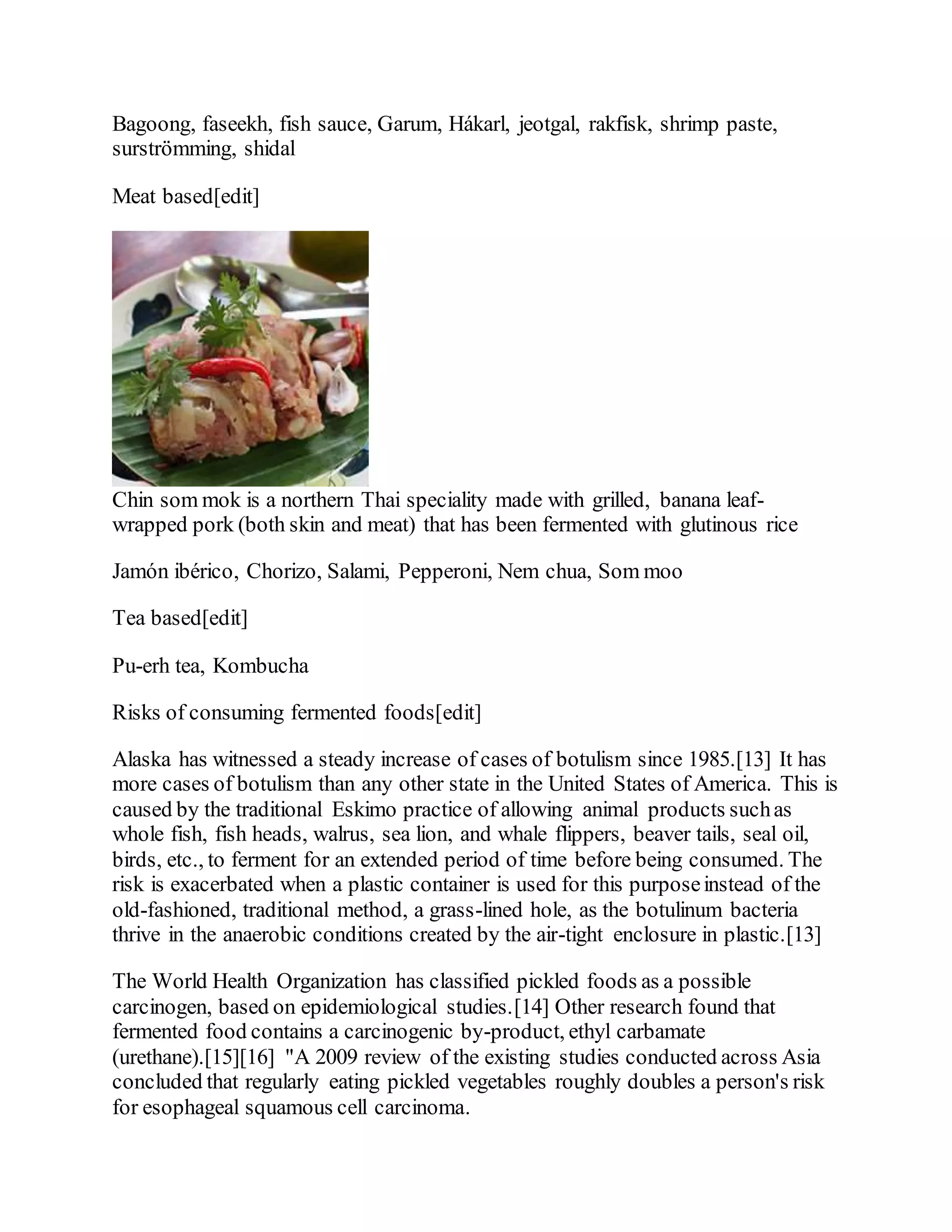Bagoong, faseekh, fish sauce, Garum, Hákarl, jeotgal, rakfisk, shrimp paste,
surströmming, shidal
Meat based[edit]
Chin som mok is a northern Thai speciality made with grilled, banana leaf-
wrapped pork (both skin and meat) that has been fermented with glutinous rice
Jamón ibérico, Chorizo, Salami, Pepperoni, Nem chua, Som moo
Tea based[edit]
Pu-erh tea, Kombucha
Risks of consuming fermented foods[edit]
Alaska has witnessed a steady increase of cases of botulism since 1985.[13] It has
more cases of botulism than any other state in the United States of America. This is
caused by the traditional Eskimo practice of allowing animal products suchas
whole fish, fish heads, walrus, sea lion, and whale flippers, beaver tails, seal oil,
birds, etc., to ferment for an extended period of time before being consumed. The
risk is exacerbated when a plastic container is used for this purposeinstead of the
old-fashioned, traditional method, a grass-lined hole, as the botulinum bacteria
thrive in the anaerobic conditions created by the air-tight enclosure in plastic.[13]
The World Health Organization has classified pickled foods as a possible
carcinogen, based on epidemiological studies.[14] Other research found that
fermented food contains a carcinogenic by-product, ethyl carbamate
(urethane).[15][16] "A 2009 review of the existing studies conducted across Asia
concluded that regularly eating pickled vegetables roughly doubles a person's risk
for esophageal squamous cell carcinoma.
 
