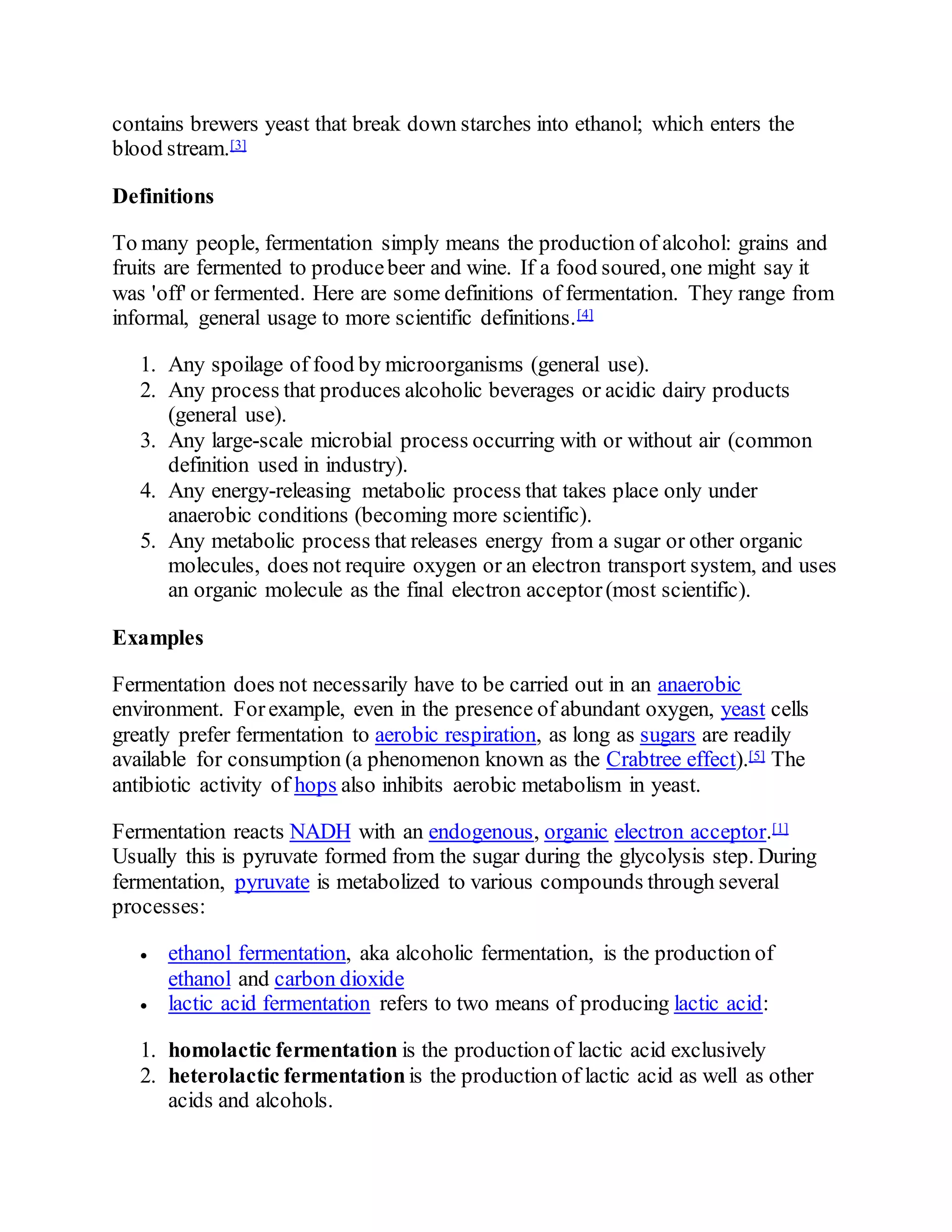 contains brewers yeast that break down starches into ethanol; which enters the
blood stream.[3]
Definitions
To many people, fermentation simply means the production of alcohol: grains and
fruits are fermented to producebeer and wine. If a food soured, one might say it
was 'off' or fermented. Here are some definitions of fermentation. They range from
informal, general usage to more scientific definitions.[4]
1. Any spoilage of food by microorganisms (general use).
2. Any process that produces alcoholic beverages or acidic dairy products
(general use).
3. Any large-scale microbial process occurring with or without air (common
definition used in industry).
4. Any energy-releasing metabolic process that takes place only under
anaerobic conditions (becoming more scientific).
5. Any metabolic process that releases energy from a sugar or other organic
molecules, does not require oxygen or an electron transport system, and uses
an organic molecule as the final electron acceptor(most scientific).
Examples
Fermentation does not necessarily have to be carried out in an anaerobic
environment. Forexample, even in the presence of abundant oxygen, yeast cells
greatly prefer fermentation to aerobic respiration, as long as sugars are readily
available for consumption (a phenomenon known as the Crabtree effect).[5] The
antibiotic activity of hops also inhibits aerobic metabolism in yeast.
Fermentation reacts NADH with an endogenous, organic electron acceptor.[1]
Usually this is pyruvate formed from the sugar during the glycolysis step. During
fermentation, pyruvate is metabolized to various compounds through several
processes:
 ethanol fermentation, aka alcoholic fermentation, is the production of
ethanol and carbon dioxide
 lactic acid fermentation refers to two means of producing lactic acid:
1. homolactic fermentation is the productionof lactic acid exclusively
2. heterolactic fermentation is the production of lactic acid as well as other
acids and alcohols.
 
