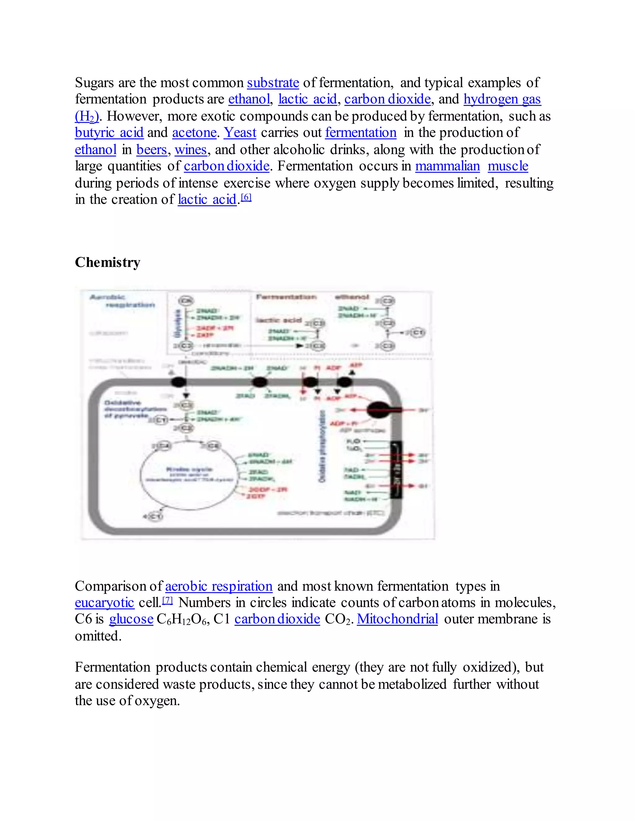 Sugars are the most common substrate of fermentation, and typical examples of
fermentation products are ethanol, lactic acid, carbon dioxide, and hydrogen gas
(H2). However, more exotic compounds can be produced by fermentation, such as
butyric acid and acetone. Yeast carries out fermentation in the production of
ethanol in beers, wines, and other alcoholic drinks, along with the productionof
large quantities of carbondioxide. Fermentation occurs in mammalian muscle
during periods of intense exercise where oxygen supply becomes limited, resulting
in the creation of lactic acid.[6]
Chemistry
Comparison of aerobic respiration and most known fermentation types in
eucaryotic cell.[7] Numbers in circles indicate counts of carbonatoms in molecules,
C6 is glucose C6H12O6, C1 carbondioxide CO2. Mitochondrial outer membrane is
omitted.
Fermentation products contain chemical energy (they are not fully oxidized), but
are considered waste products, since they cannot be metabolized further without
the use of oxygen.
 