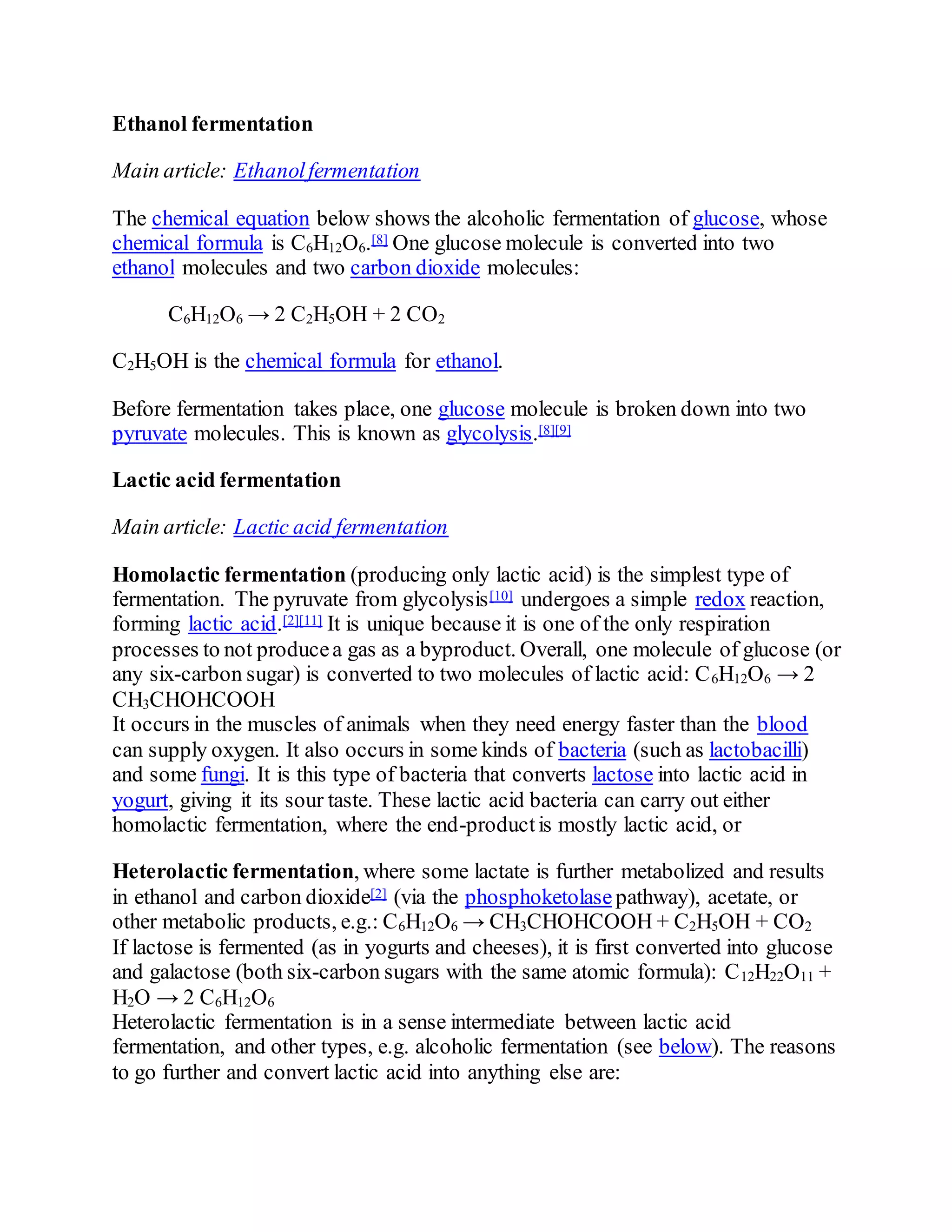 Ethanol fermentation
Main article: Ethanolfermentation
The chemical equation below shows the alcoholic fermentation of glucose, whose
chemical formula is C6H12O6.[8] One glucose molecule is converted into two
ethanol molecules and two carbon dioxide molecules:
C6H12O6 → 2 C2H5OH + 2 CO2
C2H5OH is the chemical formula for ethanol.
Before fermentation takes place, one glucose molecule is broken down into two
pyruvate molecules. This is known as glycolysis.[8][9]
Lactic acid fermentation
Main article: Lactic acid fermentation
Homolactic fermentation (producing only lactic acid) is the simplest type of
fermentation. The pyruvate from glycolysis[10] undergoes a simple redox reaction,
forming lactic acid.[2][11] It is unique because it is one of the only respiration
processes to not producea gas as a byproduct. Overall, one molecule of glucose (or
any six-carbon sugar) is converted to two molecules of lactic acid: C6H12O6 → 2
CH3CHOHCOOH
It occurs in the muscles of animals when they need energy faster than the blood
can supply oxygen. It also occurs in some kinds of bacteria (such as lactobacilli)
and some fungi. It is this type of bacteria that converts lactose into lactic acid in
yogurt, giving it its sour taste. These lactic acid bacteria can carry out either
homolactic fermentation, where the end-productis mostly lactic acid, or
Heterolactic fermentation, where some lactate is further metabolized and results
in ethanol and carbon dioxide[2] (via the phosphoketolase pathway), acetate, or
other metabolic products, e.g.: C6H12O6 → CH3CHOHCOOH + C2H5OH + CO2
If lactose is fermented (as in yogurts and cheeses), it is first converted into glucose
and galactose (both six-carbon sugars with the same atomic formula): C12H22O11 +
H2O → 2 C6H12O6
Heterolactic fermentation is in a sense intermediate between lactic acid
fermentation, and other types, e.g. alcoholic fermentation (see below). The reasons
to go further and convert lactic acid into anything else are:
 