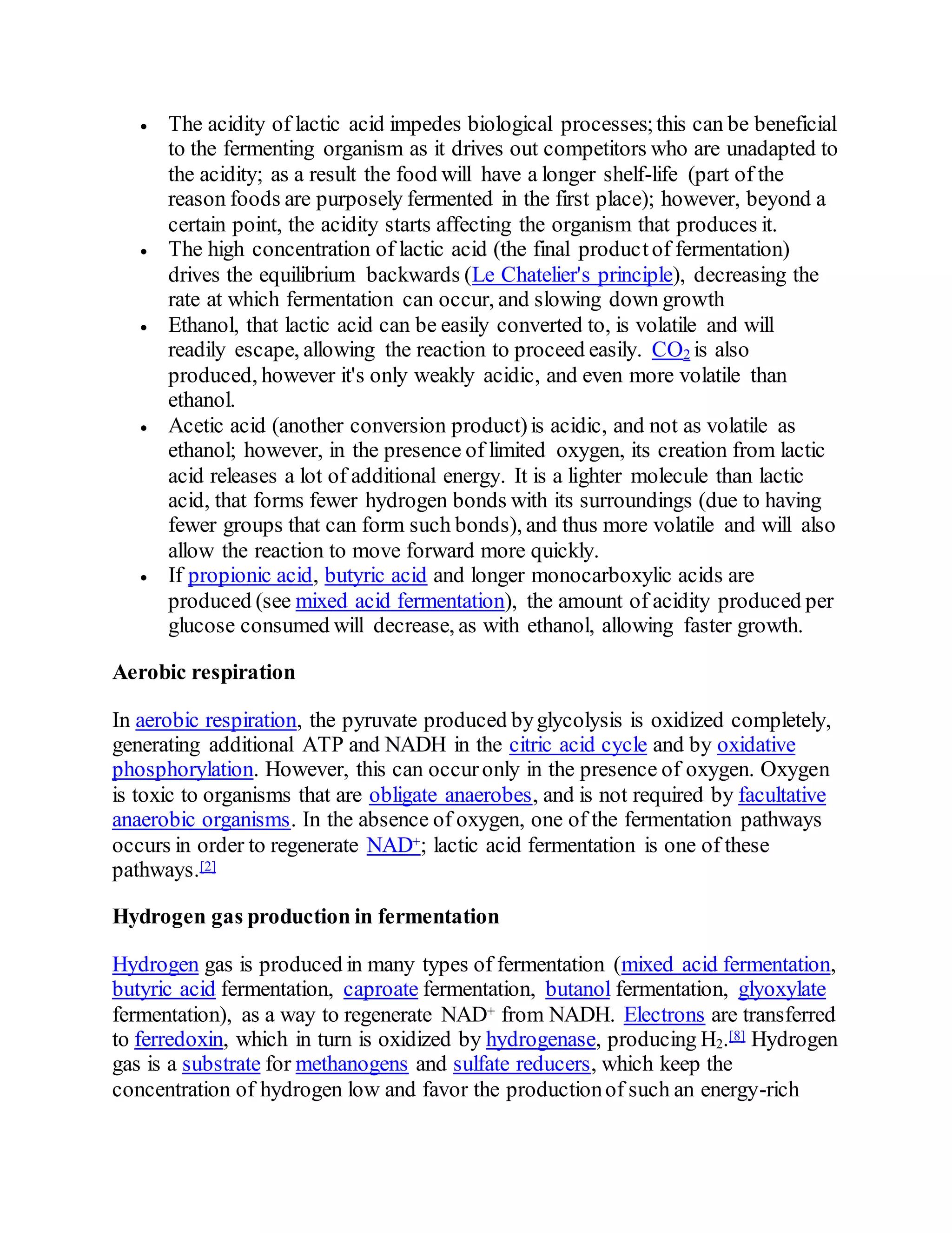  The acidity of lactic acid impedes biological processes;this can be beneficial
to the fermenting organism as it drives out competitors who are unadapted to
the acidity; as a result the food will have a longer shelf-life (part of the
reason foods are purposely fermented in the first place); however, beyond a
certain point, the acidity starts affecting the organism that produces it.
 The high concentration of lactic acid (the final productof fermentation)
drives the equilibrium backwards (Le Chatelier's principle), decreasing the
rate at which fermentation can occur, and slowing down growth
 Ethanol, that lactic acid can be easily converted to, is volatile and will
readily escape, allowing the reaction to proceed easily. CO2 is also
produced, however it's only weakly acidic, and even more volatile than
ethanol.
 Acetic acid (another conversion product)is acidic, and not as volatile as
ethanol; however, in the presence of limited oxygen, its creation from lactic
acid releases a lot of additional energy. It is a lighter molecule than lactic
acid, that forms fewer hydrogen bonds with its surroundings (due to having
fewer groups that can form such bonds), and thus more volatile and will also
allow the reaction to move forward more quickly.
 If propionic acid, butyric acid and longer monocarboxylic acids are
produced (see mixed acid fermentation), the amount of acidity produced per
glucose consumed will decrease, as with ethanol, allowing faster growth.
Aerobic respiration
In aerobic respiration, the pyruvate produced byglycolysis is oxidized completely,
generating additional ATP and NADH in the citric acid cycle and by oxidative
phosphorylation. However, this can occuronly in the presence of oxygen. Oxygen
is toxic to organisms that are obligate anaerobes, and is not required by facultative
anaerobic organisms. In the absence of oxygen, one of the fermentation pathways
occurs in order to regenerate NAD+; lactic acid fermentation is one of these
pathways.[2]
Hydrogen gas production in fermentation
Hydrogen gas is produced in many types of fermentation (mixed acid fermentation,
butyric acid fermentation, caproate fermentation, butanol fermentation, glyoxylate
fermentation), as a way to regenerate NAD+ from NADH. Electrons are transferred
to ferredoxin, which in turn is oxidized by hydrogenase, producing H2.[8] Hydrogen
gas is a substrate for methanogens and sulfate reducers, which keep the
concentration of hydrogen low and favor the productionof such an energy-rich
 