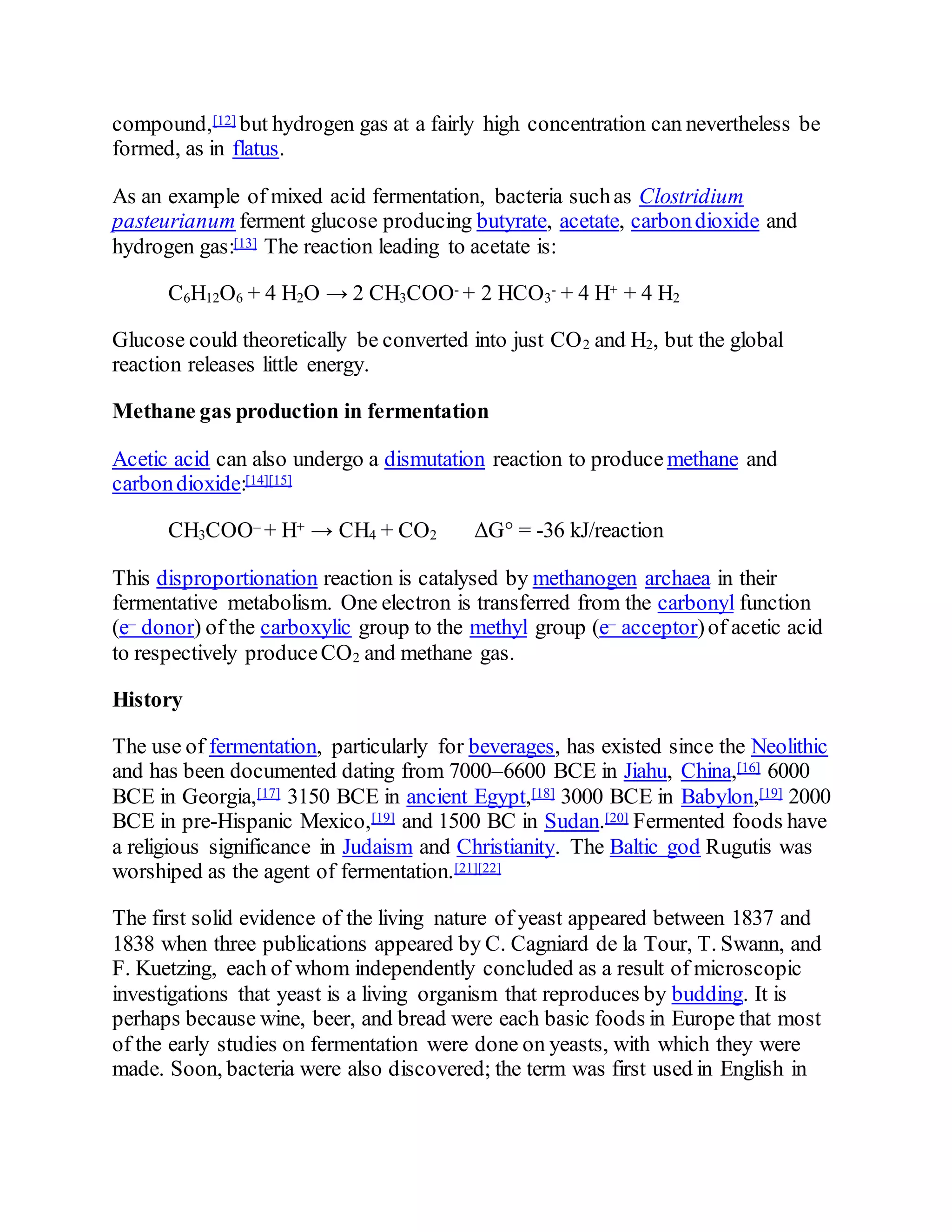 compound,[12] but hydrogen gas at a fairly high concentration can nevertheless be
formed, as in flatus.
As an example of mixed acid fermentation, bacteria suchas Clostridium
pasteurianum ferment glucose producing butyrate, acetate, carbondioxide and
hydrogen gas:[13] The reaction leading to acetate is:
C6H12O6 + 4 H2O → 2 CH3COO- + 2 HCO3
- + 4 H+ + 4 H2
Glucose could theoretically be converted into just CO2 and H2, but the global
reaction releases little energy.
Methane gas production in fermentation
Acetic acid can also undergo a dismutation reaction to produce methane and
carbondioxide:[14][15]
CH3COO– + H+ → CH4 + CO2 ΔG° = -36 kJ/reaction
This disproportionation reaction is catalysed by methanogen archaea in their
fermentative metabolism. One electron is transferred from the carbonyl function
(e– donor) of the carboxylic group to the methyl group (e– acceptor)of acetic acid
to respectively produceCO2 and methane gas.
History
The use of fermentation, particularly for beverages, has existed since the Neolithic
and has been documented dating from 7000–6600 BCE in Jiahu, China,[16] 6000
BCE in Georgia,[17] 3150 BCE in ancient Egypt,[18] 3000 BCE in Babylon,[19] 2000
BCE in pre-Hispanic Mexico,[19] and 1500 BC in Sudan.[20] Fermented foods have
a religious significance in Judaism and Christianity. The Baltic god Rugutis was
worshiped as the agent of fermentation.[21][22]
The first solid evidence of the living nature of yeast appeared between 1837 and
1838 when three publications appeared by C. Cagniard de la Tour, T. Swann, and
F. Kuetzing, each of whom independently concluded as a result of microscopic
investigations that yeast is a living organism that reproduces by budding. It is
perhaps because wine, beer, and bread were each basic foods in Europe that most
of the early studies on fermentation were done on yeasts, with which they were
made. Soon, bacteria were also discovered; the term was first used in English in
 