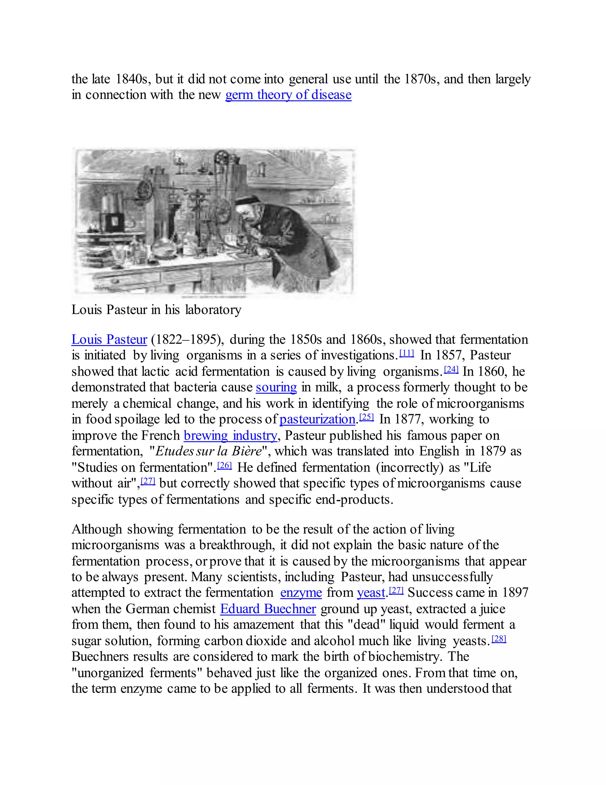the late 1840s, but it did not come into general use until the 1870s, and then largely
in connection with the new germ theory of disease
Louis Pasteur in his laboratory
Louis Pasteur (1822–1895), during the 1850s and 1860s, showed that fermentation
is initiated by living organisms in a series of investigations.[11] In 1857, Pasteur
showed that lactic acid fermentation is caused by living organisms.[24] In 1860, he
demonstrated that bacteria cause souring in milk, a process formerly thought to be
merely a chemical change, and his work in identifying the role of microorganisms
in food spoilage led to the process of pasteurization.[25] In 1877, working to
improve the French brewing industry, Pasteur published his famous paper on
fermentation, "Etudessur la Bière", which was translated into English in 1879 as
"Studies on fermentation".[26] He defined fermentation (incorrectly) as "Life
without air",[27] but correctly showed that specific types of microorganisms cause
specific types of fermentations and specific end-products.
Although showing fermentation to be the result of the action of living
microorganisms was a breakthrough, it did not explain the basic nature of the
fermentation process, orprove that it is caused by the microorganisms that appear
to be always present. Many scientists, including Pasteur, had unsuccessfully
attempted to extract the fermentation enzyme from yeast.[27] Success came in 1897
when the German chemist Eduard Buechner ground up yeast, extracted a juice
from them, then found to his amazement that this "dead" liquid would ferment a
sugar solution, forming carbon dioxide and alcohol much like living yeasts.[28]
Buechners results are considered to mark the birth of biochemistry. The
"unorganized ferments" behaved just like the organized ones. From that time on,
the term enzyme came to be applied to all ferments. It was then understood that
 