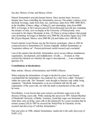 See also: History of wine and History of beer
Natural fermentation precedes human history. Since ancient times, however,
humans have been controlling the fermentation process.The earliest evidence of an
alcoholic beverage, made from fruit, rice, and honey, dates from 7000–6600 BCE,
in the Neolithic Chinese village of Jiahu,[1] and winemaking dates from 6000
BCE, in Georgia, in the Caucasus area.[2] Seven-thousand-year-old jars containing
the remains of wine, now on display at the University of Pennsylvania, were
excavated in the Zagros Mountains in Iran. [3] There is strong evidence that people
were fermenting beverages in Babylon circa 3000 BC,[4] ancient Egypt circa 3150
BC,[5] pre-Hispanic Mexico circa 2000 BC,[4] and Sudan circa 1500 BC.[6]
French chemist Louis Pasteur was the first known zymologist, when in 1856 he
connected yeast to fermentation.[7] Pasteur originally defined fermentation as
"respiration without air". Pasteur performed careful research and concluded:
I am of the opinion that alcoholic fermentation never occurs without simultaneous
organization, development, and multiplication of cells, ... . If asked, in what
consists the chemical act whereby the sugar is decomposed, ... , I am completely
ignorant of it.
Contributions to biochemistry
Main articles: History of biochemistry and NADH § History
When studying the fermentation of sugar to alcohol by yeast, Louis Pasteur
concluded that the fermentation was catalyzed by a vital force, called "ferments,"
within the yeast cells. The "ferments" were thought to function only within living
organisms. "Alcoholic fermentation is an act correlated with the life and
organization of the yeast cells, not with the death or putrefaction of the cells,"[8]
he wrote.
Nevertheless, it was known that yeast extracts can ferment sugar even in the
absence of living yeast cells. While studying this process in 1897, Eduard Buchner
of Humboldt University of Berlin, Germany, found that sugar was fermented even
when there were no living yeast cells in the mixture,[9] by a yeast secretion that he
termed zymase.[10] In 1907 he received the Nobel Prize in Chemistry for his
research and discovery of "cell-free fermentation."
One year prior, in 1906, ethanol fermentation studies led to the early discovery of
NAD+.[11]
 