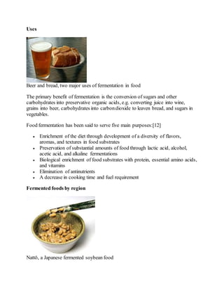 Uses
Beer and bread, two major uses of fermentation in food
The primary benefit of fermentation is the conversion of sugars and other
carbohydrates into preservative organic acids, e.g. converting juice into wine,
grains into beer, carbohydrates into carbondioxide to leaven bread, and sugars in
vegetables.
Food fermentation has been said to serve five main purposes:[12]
 Enrichment of the diet through development of a diversity of flavors,
aromas, and textures in food substrates
 Preservation of substantial amounts of food through lactic acid, alcohol,
acetic acid, and alkaline fermentations
 Biological enrichment of food substrates with protein, essential amino acids,
and vitamins
 Elimination of antinutrients
 A decrease in cooking time and fuel requirement
Fermented foods by region
Nattō, a Japanese fermented soybean food
 