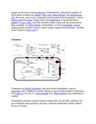 Sugars are the most common substrate of fermentation, and typical examples of
fermentation products are ethanol, lactic acid, carbon dioxide, and hydrogen gas
(H2). However, more exotic compounds can be produced by fermentation, such as
butyric acid and acetone. Yeast carries out fermentation in the production of
ethanol in beers, wines, and other alcoholic drinks, along with the productionof
large quantities of carbondioxide. Fermentation occurs in mammalian muscle
during periods of intense exercise where oxygen supply becomes limited, resulting
in the creation of lactic acid.[6]
Chemistry
Comparison of aerobic respiration and most known fermentation types in
eucaryotic cell.[7] Numbers in circles indicate counts of carbonatoms in molecules,
C6 is glucose C6H12O6, C1 carbondioxide CO2. Mitochondrial outer membrane is
omitted.
Fermentation products contain chemical energy (they are not fully oxidized), but
are considered waste products, since they cannot be metabolized further without
the use of oxygen.
 