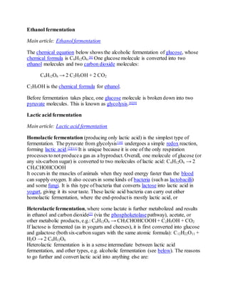 Ethanol fermentation
Main article: Ethanolfermentation
The chemical equation below shows the alcoholic fermentation of glucose, whose
chemical formula is C6H12O6.[8] One glucose molecule is converted into two
ethanol molecules and two carbon dioxide molecules:
C6H12O6 → 2 C2H5OH + 2 CO2
C2H5OH is the chemical formula for ethanol.
Before fermentation takes place, one glucose molecule is broken down into two
pyruvate molecules. This is known as glycolysis.[8][9]
Lactic acid fermentation
Main article: Lactic acid fermentation
Homolactic fermentation (producing only lactic acid) is the simplest type of
fermentation. The pyruvate from glycolysis[10] undergoes a simple redox reaction,
forming lactic acid.[2][11] It is unique because it is one of the only respiration
processes to not producea gas as a byproduct. Overall, one molecule of glucose (or
any six-carbon sugar) is converted to two molecules of lactic acid: C6H12O6 → 2
CH3CHOHCOOH
It occurs in the muscles of animals when they need energy faster than the blood
can supply oxygen. It also occurs in some kinds of bacteria (such as lactobacilli)
and some fungi. It is this type of bacteria that converts lactose into lactic acid in
yogurt, giving it its sour taste. These lactic acid bacteria can carry out either
homolactic fermentation, where the end-productis mostly lactic acid, or
Heterolactic fermentation, where some lactate is further metabolized and results
in ethanol and carbon dioxide[2] (via the phosphoketolase pathway), acetate, or
other metabolic products, e.g.: C6H12O6 → CH3CHOHCOOH + C2H5OH + CO2
If lactose is fermented (as in yogurts and cheeses), it is first converted into glucose
and galactose (both six-carbon sugars with the same atomic formula): C12H22O11 +
H2O → 2 C6H12O6
Heterolactic fermentation is in a sense intermediate between lactic acid
fermentation, and other types, e.g. alcoholic fermentation (see below). The reasons
to go further and convert lactic acid into anything else are:
 