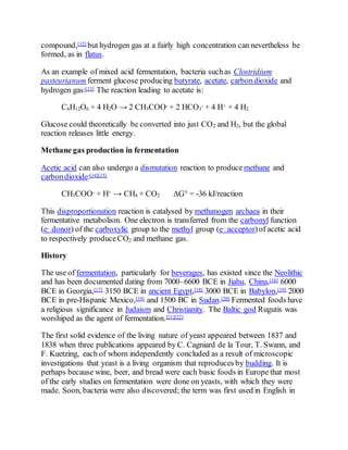 compound,[12] but hydrogen gas at a fairly high concentration can nevertheless be
formed, as in flatus.
As an example of mixed acid fermentation, bacteria suchas Clostridium
pasteurianum ferment glucose producing butyrate, acetate, carbondioxide and
hydrogen gas:[13] The reaction leading to acetate is:
C6H12O6 + 4 H2O → 2 CH3COO- + 2 HCO3
- + 4 H+ + 4 H2
Glucose could theoretically be converted into just CO2 and H2, but the global
reaction releases little energy.
Methane gas production in fermentation
Acetic acid can also undergo a dismutation reaction to produce methane and
carbondioxide:[14][15]
CH3COO– + H+ → CH4 + CO2 ΔG° = -36 kJ/reaction
This disproportionation reaction is catalysed by methanogen archaea in their
fermentative metabolism. One electron is transferred from the carbonyl function
(e– donor) of the carboxylic group to the methyl group (e– acceptor)of acetic acid
to respectively produceCO2 and methane gas.
History
The use of fermentation, particularly for beverages, has existed since the Neolithic
and has been documented dating from 7000–6600 BCE in Jiahu, China,[16] 6000
BCE in Georgia,[17] 3150 BCE in ancient Egypt,[18] 3000 BCE in Babylon,[19] 2000
BCE in pre-Hispanic Mexico,[19] and 1500 BC in Sudan.[20] Fermented foods have
a religious significance in Judaism and Christianity. The Baltic god Rugutis was
worshiped as the agent of fermentation.[21][22]
The first solid evidence of the living nature of yeast appeared between 1837 and
1838 when three publications appeared by C. Cagniard de la Tour, T. Swann, and
F. Kuetzing, each of whom independently concluded as a result of microscopic
investigations that yeast is a living organism that reproduces by budding. It is
perhaps because wine, beer, and bread were each basic foods in Europe that most
of the early studies on fermentation were done on yeasts, with which they were
made. Soon, bacteria were also discovered; the term was first used in English in
 