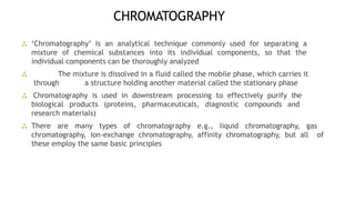 CHROMATOGRAPHY
 ‘Chromatography’ is an analytical technique commonly used for separating a
mixture of chemical substances into its individual components, so that the
individual components can be thoroughly analyzed
 The mixture is dissolved in a fluid called the mobile phase, which carries it
through a structure holding another material called the stationary phase
 Chromatography is used in downstream processing to effectively purify the
biological products (proteins, pharmaceuticals, diagnostic compounds and
research materials)
 There are many types of chromatography e.g., liquid chromatography, gas
chromatography, ion-exchange chromatography, affinity chromatography, but all of
these employ the same basic principles
 