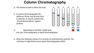 Column Chromatography
 The Stationary bed is within the tube.
 In column Chromatography the
stationary Phase may be pure silica
or polymer, or may be coated onto ,
chemically bonded to, support
particles.
 Depending on whether mobile phase is a gas or a liquid it is divided
into- gas Chromatography or liquid Chromatography.
 When the Stationary phase in LC consists of small-diameter particles, the
technique is High Performance Liquid Chromatography (HPLC).
 