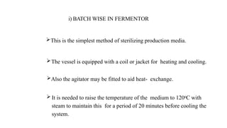 The vessel is equipped with a coil or jacket for heating and cooling.
Also the agitator may be fitted to aid heat- exchange.
 It is needed to raise the temperature of the medium to 1200C with
steam to maintain this for a period of 20 minutes before cooling the
system.
This is the simplest method of sterilizing production media.
i) BATCH WISE IN FERMENTOR
 