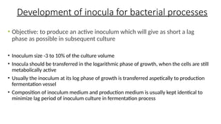 Development of inocula for bacterial processes
• Objective: to produce an active inoculum which will give as short a lag
phase as possible in subsequent culture
• Inoculum size -3 to 10% of the culture volume
• Inocula should be transferred in the logarithmic phase of growth, when the cells are still
metabolically active
• Usually the inoculum at its log phase of growth is transferred aspetically to production
fermentation vessel
• Composition of inoculum medium and production medium is usually kept identical to
minimize lag period of inoculum culture in fermentation process
 