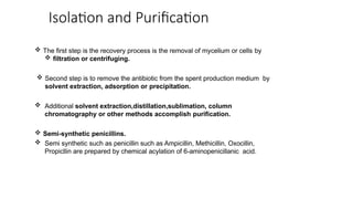 Isolation and Purification
 The first step is the recovery process is the removal of mycelium or cells by
 filtration or centrifuging.
 Second step is to remove the antibiotic from the spent production medium by
solvent extraction, adsorption or precipitation.
 Additional solvent extraction,distillation,sublimation, column
chromatography or other methods accomplish purification.
 Semi-synthetic penicillins.
 Semi synthetic such as penicillin such as Ampicillin, Methicillin, Oxocillin,
Propicllin are prepared by chemical acylation of 6-aminopenicillanic acid.
 