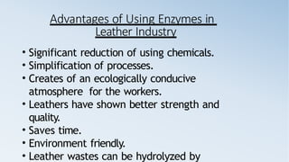 Advantages of Using Enzymes in
Leather Industry
• Significant reduction of using chemicals.
• Simplification of processes.
• Creates of an ecologically conducive
atmosphere for the workers.
• Leathers have shown better strength and
quality.
• Saves time.
• Environment friendly.
• Leather wastes can be hydrolyzed by
 