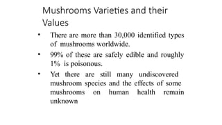 Mushrooms Varieties and their
Values
• There are more than 30,000 identified types
of mushrooms worldwide.
• 99% of these are safely edible and roughly
1% is poisonous.
• Yet there are still many undiscovered
mushroom species and the effects of some
mushrooms on human health remain
unknown
 