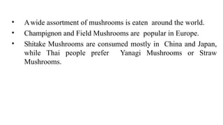 • Awide assortment of mushrooms is eaten around the world.
• Champignon and Field Mushrooms are popular in Europe.
• Shitake Mushrooms are consumed mostly in China and Japan,
while Thai people prefer Yanagi Mushrooms or Straw
Mushrooms.
 
