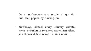 • Some mushrooms have medicinal qualities
and their popularity is rising too.
• Nowadays, almost every country devotes
more attention to research, experimentation,
selection and development of mushrooms.
 