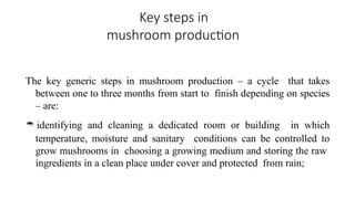 Key steps in
mushroom production
The key generic steps in mushroom production – a cycle that takes
between one to three months from start to finish depending on species
– are:
 identifying and cleaning a dedicated room or building in which
temperature, moisture and sanitary conditions can be controlled to
grow mushrooms in choosing a growing medium and storing the raw
ingredients in a clean place under cover and protected from rain;
 