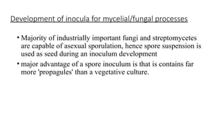 Development of inocula for mycelial/fungal processes
• Majority of industrially important fungi and streptomycetes
are capable of asexual sporulation, hence spore suspension is
used as seed during an inoculum development
• major advantage of a spore inoculum is that is contains far
more 'propagules' than a vegetative culture.
 