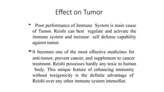 Effect on Tumor
 Poor performance of Immune System is main cause
of Tumor. Reishi can best regulate and activate the
immune system and increase self defense capability
against tumor.
It becomes one of the most effective medicines for
anti-tumor, prevent cancer, and supplement to cancer
treatment. Reishi possesses hardly any toxic to human
body. This unique feature of enhancing immunity
without toxigenicity is the definite advantage of
Reishi over any other immune system intensifier.
 