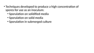 • Techniques developed to produce a high concentration of
spores for use as an inoculum:
• Sporulation on solidified media
• Sporulation on solid media
• Sporulation in submerged culture
 