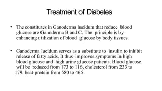 Treatment of Diabetes
• The constitutes in Ganoderma lucidum that reduce blood
glucose are Ganoderma B and C. The principle is by
enhancing utilization of blood glucose by body tissues.
• Ganoderma lucidum serves as a substitute to insulin to inhibit
release of fatty acids. It thus improves symptoms in high
blood glucose and high urine glucose patients. Blood glucose
will be reduced from 173 to 116, cholesterol from 233 to
179, beat-protein from 580 to 465.
 
