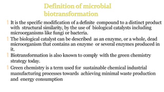  It is the specific modification of a definite compound to a distinct product
with structural similarity, by the use of biological catalysts including
microorganisms like fungi or bacteria.
 The biological catalyst can be described as an enzyme, or a whole, dead
microorganism that contains an enzyme or several enzymes produced in
it.
 Biotransformation is also known to comply with the green chemistry
strategy today.
 Green chemistry is a term used for sustainable chemical industrial
manufacturing processes towards achieving minimal waste production
and energy consumption
 