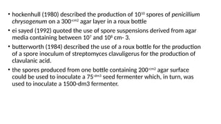 • hockenhull (1980) described the production of 1010
spores of penicillium
chrysogenum on a 300-cm2
agar layer in a roux bottle
• ei sayed (1992) quoted the use of spore suspensions derived from agar
media containing between 107
and 108
cm- 3.
• butterworth (1984) described the use of a roux bottle for the production
of a spore inoculum of streptomyces clavuligerus for the production of
clavulanic acid.
• the spores produced from one bottle containing 200-cm2
agar surface
could be used to inoculate a 75-dm3
seed fermenter which, in turn, was
used to inoculate a 1500-dm3 fermenter.
 