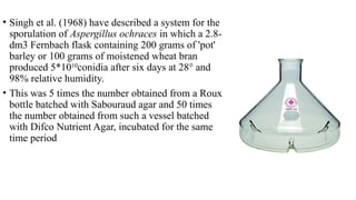 • Singh et al. (1968) have described a system for the
sporulation of Aspergillus ochraces in which a 2.8-
dm3 Fernbach flask containing 200 grams of 'pot'
barley or 100 grams of moistened wheat bran
produced 5*1010
conidia after six days at 28° and
98% relative humidity.
• This was 5 times the number obtained from a Roux
bottle batched with Sabouraud agar and 50 times
the number obtained from such a vessel batched
with Difco Nutrient Agar, incubated for the same
time period
 