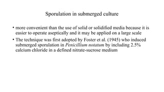 Sporulation in submerged culture
• more convenient than the use of solid or solidified media because it is
easier to operate aseptically and it may be applied on a large scale
• The technique was first adopted by Foster et al. (1945) who induced
submerged sporulation in Penicillium notatum by including 2.5%
calcium chloride in a defined nitrate-sucrose medium
 