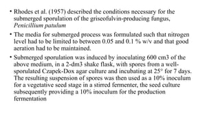 • Rhodes et al. (1957) described the conditions necessary for the
submerged sporulation of the griseofulvin-producing fungus,
Penicillium patulum
• The media for submerged process was formulated such that nitrogen
level had to be limited to between 0.05 and 0.1 % w/v and that good
aeration had to be maintained.
• Submerged sporulation was induced by inoculating 600 cm3 of the
above medium, in a 2-dm3 shake flask, with spores from a well-
sporulated Czapek-Dox agar culture and incubating at 25° for 7 days.
The resulting suspension of spores was then used as a 10% inoculum
for a vegetative seed stage in a stirred fermenter, the seed culture
subsequently providing a 10% inoculum for the production
fermentation
 
