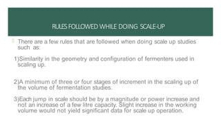 RULESFOLLOWED WHILE DOING SCALE-UP
 There are a few rules that are followed when doing scale up studies
such as:
1)Similarity in the geometry and configuration of fermenters used in
scaling up.
2)A minimum of three or four stages of increment in the scaling up of
the volume of fermentation studies.
3)Each jump in scale should be by a magnitude or power increase and
not an increase of a few litre capacity. Slight increase in the working
volume would not yield significant data for scale up operation.
 