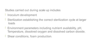 Studies carried out during scale up includes
 Inoculum development
 Sterilization establishing the correct sterilization cycle at larger
loads
 Environment parameters including nutrient availability, pH,
Temperature, dissolved oxygen and dissolved carbon dioxide.
 Shear conditions, foam production.
 