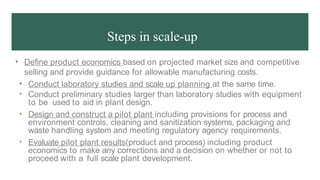 Steps in scale-up
• Define product economics based on projected market size and competitive
selling and provide guidance for allowable manufacturing costs.
• Conduct laboratory studies and scale up planning at the same time.
• Conduct preliminary studies larger than laboratory studies with equipment
to be used to aid in plant design.
• Design and construct a pilot plant including provisions for process and
environment controls, cleaning and sanitization systems, packaging and
waste handling system and meeting regulatory agency requirements.
• Evaluate pilot plant results(product and process) including product
economics to make any corrections and a decision on whether or not to
proceed with a full scale plant development.
 
