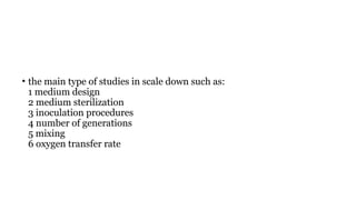 • the main type of studies in scale down such as:
1 medium design
2 medium sterilization
3 inoculation procedures
4 number of generations
5 mixing
6 oxygen transfer rate
 