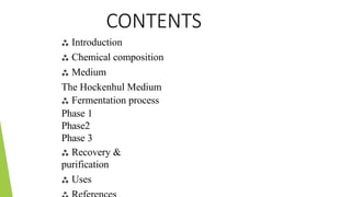CONTENTS
 Introduction
 Chemical composition
 Medium
The Hockenhul Medium
 Fermentation process
Phase 1
Phase2
Phase 3
 Recovery &
purification
 Uses
 