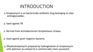 INTRODUCTION
 Streptomycin is an bactericidal antibiotic drug belonging to class
aminoglycosides.
 Used against TB
 Derived from actinobacterium Streptomyces griseus.
 Used against gram negative bacteria.
 Dihydrostrepomycin prepared by hydrogenation of streptomycin
with platinum as catalyst & is commercially more successful.
 